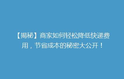【揭秘】商家如何轻松降低快递费用,节省成本的秘密大公开!