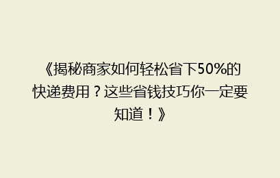 《揭秘商家如何轻松省下50%的快递费用?这些省钱技巧你一定要知道!》
