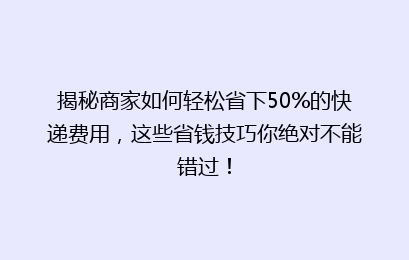 揭秘商家如何轻松省下50%的快递费用，这些省钱技巧你绝对不能错过！