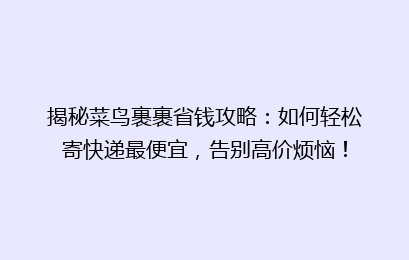 揭秘菜鸟裹裹省钱攻略：如何轻松寄快递最便宜，告别高价烦恼！