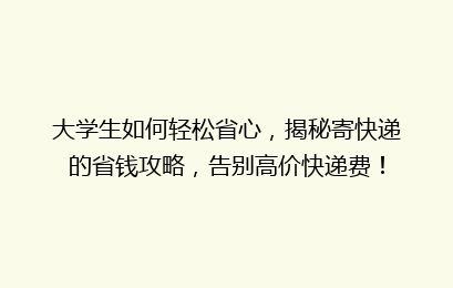 大学生如何轻松省心，揭秘寄快递的省钱攻略，告别高价快递费！