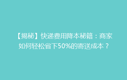 【揭秘】快递费用降本秘籍：商家如何轻松省下50%的寄送成本？