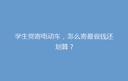 学生党寄电动车，怎么寄最省钱还划算？
