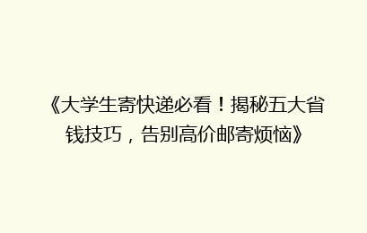 《大学生寄快递必看！揭秘五大省钱技巧，告别高价邮寄烦恼》