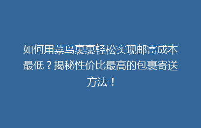 如何用菜鸟裹裹轻松实现邮寄成本最低？揭秘性价比最高的包裹寄送方法！
