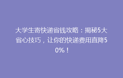 大学生寄快递省钱攻略:揭秘5大省心技巧,让你的快递费用直降50%!
