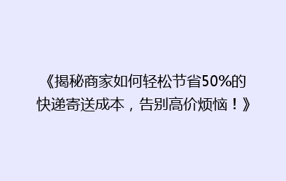 《揭秘商家如何轻松节省50%的快递寄送成本,告别高价烦恼!》
