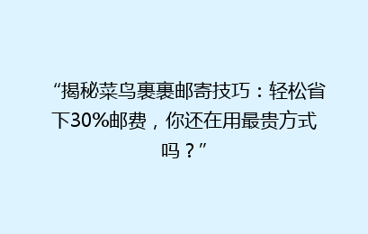 “揭秘菜鸟裹裹邮寄技巧:轻松省下30%邮费,你还在用最贵方式吗?”