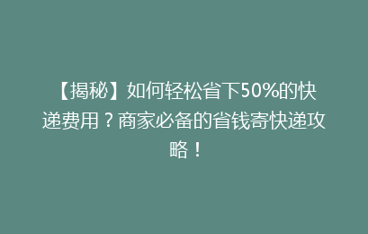 【揭秘】如何轻松省下50%的快递费用？商家必备的省钱寄快递攻略！