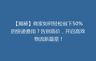 【揭秘】商家如何轻松省下50%的快递费用？告别高价，开启高效物流新篇章！
