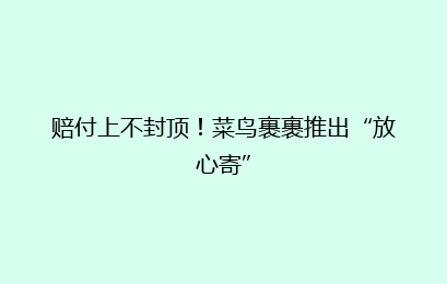 赔付上不封顶！菜鸟裹裹推出“放心寄”
