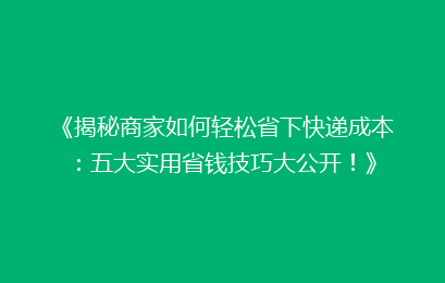 《揭秘商家如何轻松省下快递成本：五大实用省钱技巧大公开！》