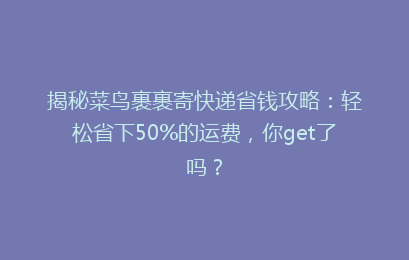 揭秘菜鸟裹裹寄快递省钱攻略：轻松省下50%的运费，你get了吗？