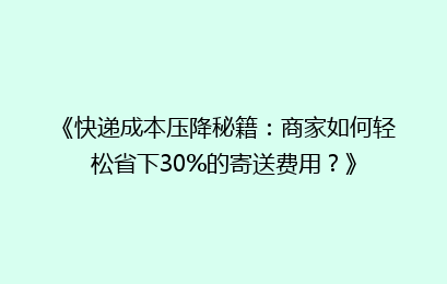《快递成本压降秘籍：商家如何轻松省下30%的寄送费用？》