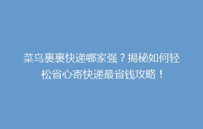 菜鸟裹裹快递哪家强？揭秘如何轻松省心寄快递最省钱攻略！