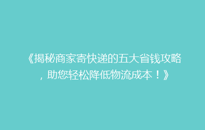 《揭秘商家寄快递的五大省钱攻略，助您轻松降低物流成本！》