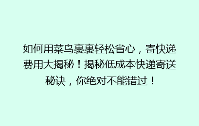 如何用菜鸟裹裹轻松省心，寄快递费用大揭秘！揭秘低成本快递寄送秘诀，你绝对不能错过！