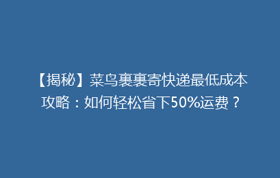 【揭秘】菜鸟裹裹寄快递最低成本攻略：如何轻松省下50%运费？