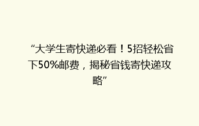 “大学生寄快递必看！5招轻松省下50%邮费，揭秘省钱寄快递攻略”
