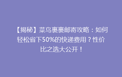 【揭秘】菜鸟裹裹邮寄攻略：如何轻松省下50%的快递费用？性价比之选大公开！