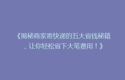 《揭秘商家寄快递的五大省钱秘籍,让你轻松省下大笔费用!》
