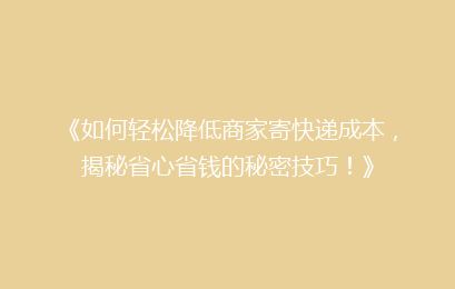 《如何轻松降低商家寄快递成本，揭秘省心省钱的秘密技巧！》