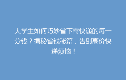 大学生如何巧妙省下寄快递的每一分钱？揭秘省钱秘籍，告别高价快递烦恼！