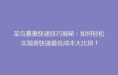 菜鸟裹裹快递技巧揭秘：如何轻松实现寄快递最低成本大比拼！