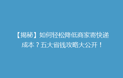 【揭秘】如何轻松降低商家寄快递成本？五大省钱攻略大公开！