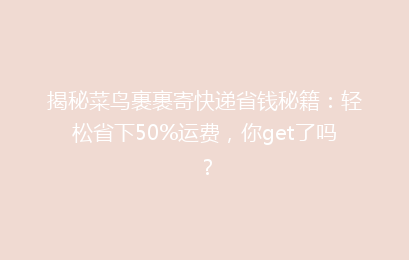 揭秘菜鸟裹裹寄快递省钱秘籍：轻松省下50%运费，你get了吗？