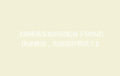 《揭秘商家如何轻松省下50%的快递费用，告别高价物流！》
