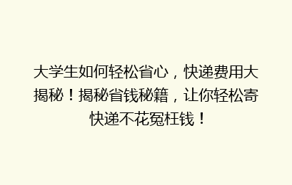 大学生如何轻松省心，快递费用大揭秘！揭秘省钱秘籍，让你轻松寄快递不花冤枉钱！