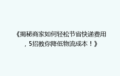 《揭秘商家如何轻松节省快递费用，5招教你降低物流成本！》