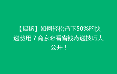 【揭秘】如何轻松省下50%的快递费用?商家必看省钱寄递技巧大公开!