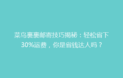 菜鸟裹裹邮寄技巧揭秘：轻松省下30%运费，你是省钱达人吗？