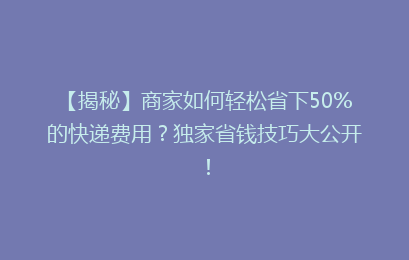 【揭秘】商家如何轻松省下50%的快递费用？独家省钱技巧大公开！