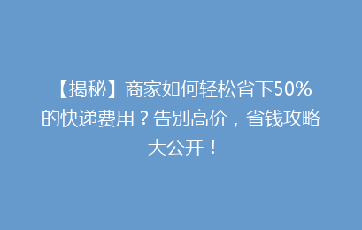 【揭秘】商家如何轻松省下50%的快递费用?告别高价,省钱攻略大公开!