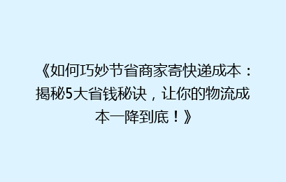 《如何巧妙节省商家寄快递成本:揭秘5大省钱秘诀,让你的物流成本一降到底!》
