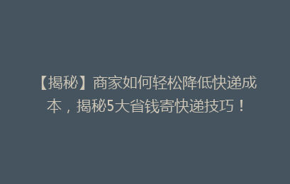 【揭秘】商家如何轻松降低快递成本，揭秘5大省钱寄快递技巧！