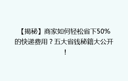 【揭秘】商家如何轻松省下50%的快递费用?五大省钱秘籍大公开!