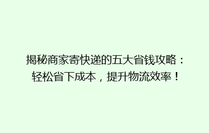 揭秘商家寄快递的五大省钱攻略：轻松省下成本，提升物流效率！