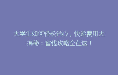 大学生如何轻松省心,快递费用大揭秘:省钱攻略全在这!