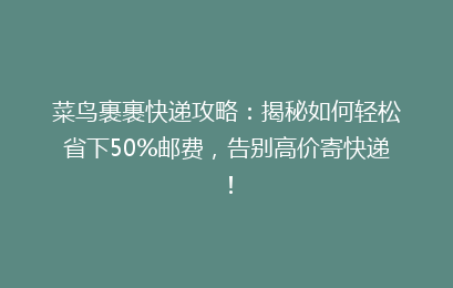 菜鸟裹裹快递攻略：揭秘如何轻松省下50%邮费，告别高价寄快递！