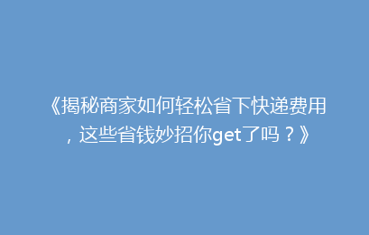 《揭秘商家如何轻松省下快递费用，这些省钱妙招你get了吗？》