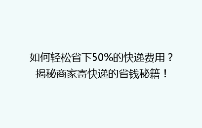 如何轻松省下50%的快递费用？揭秘商家寄快递的省钱秘籍！