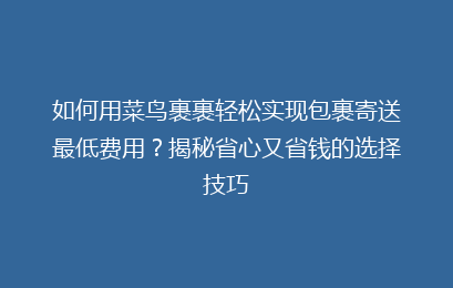 如何用菜鸟裹裹轻松实现包裹寄送最低费用？揭秘省心又省钱的选择技巧
