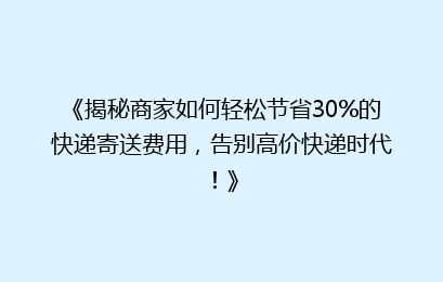 《揭秘商家如何轻松节省30%的快递寄送费用，告别高价快递时代！》