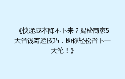 《快递成本降不下来?揭秘商家5大省钱寄递技巧,助你轻松省下一大笔!》