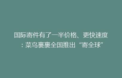 国际寄件有了一半价格、更快速度：菜鸟裹裹全国推出“寄全球”