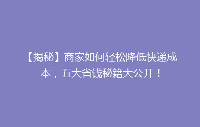 【揭秘】商家如何轻松降低快递成本,五大省钱秘籍大公开!